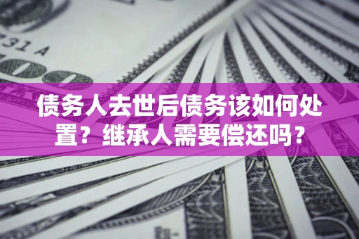 武汉债务人去世后债务该如何处置？继承人需要偿还吗？