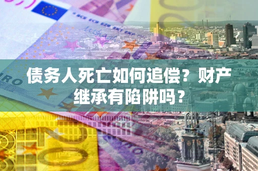 武汉债务人死亡如何追偿？财产继承有陷阱吗？