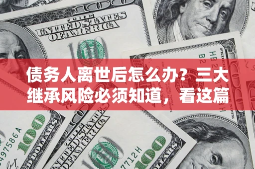 武汉债务人离世后怎么办？三大继承风险必须知道，看这篇就够了