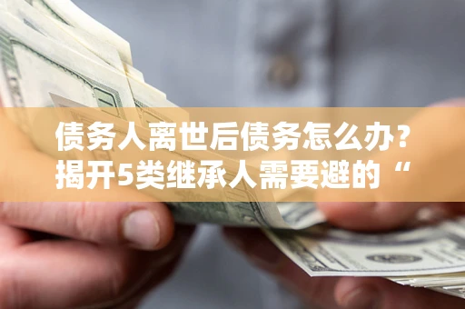 武汉债务人离世后债务怎么办？揭开5类继承人需要避的“坑”