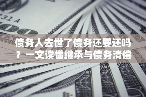 武汉债务人去世了债务还要还吗？一文读懂继承与债务清偿