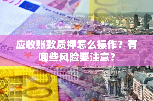 武汉应收账款质押怎么操作？有哪些风险要注意？